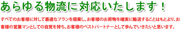 あらゆる物流に対応いたします!すべてのお客様に対して最適なプランを提案し、お客様のお荷物を確実に輸送することはもとより、お客様の営業マンとしての自覚を持ち、お客様のベストパートナとして歩んでいきたいと思います。